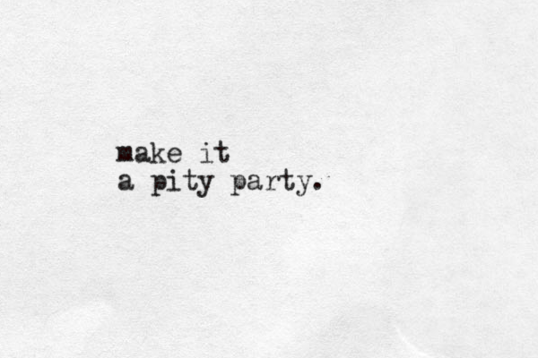 make it a pity party.