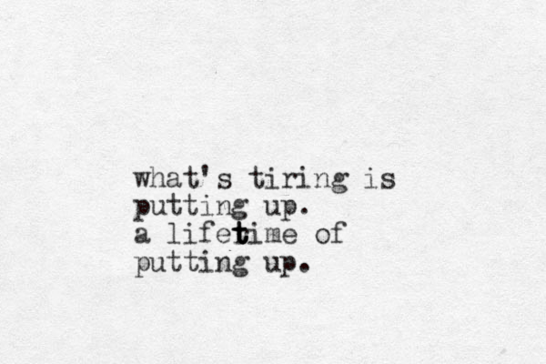 what's tiring is putting up. a liferime t t t of putting up.