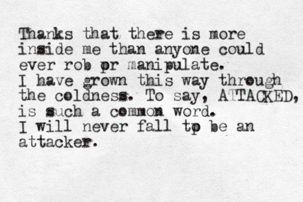 Thank s that there is more inside me than anyone could ever rob pr o manipulate. I have grown this way through the coldness. To say, ATTACKED, is such a common word. I will never fall tp o be an attacker. 