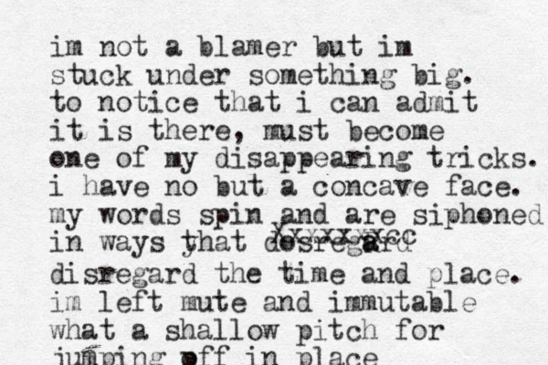 im not a blamer but im stuck under something big. to notice that i can admit it is there, must become one of my disappearing tricks. i have no but a concave face. my words spin and are siphoned in ways yhat t dosregR a ard Xxxxxxxcc disregard the time and place. im left mute and immutable what a shallow pitch for jumping p off in place
