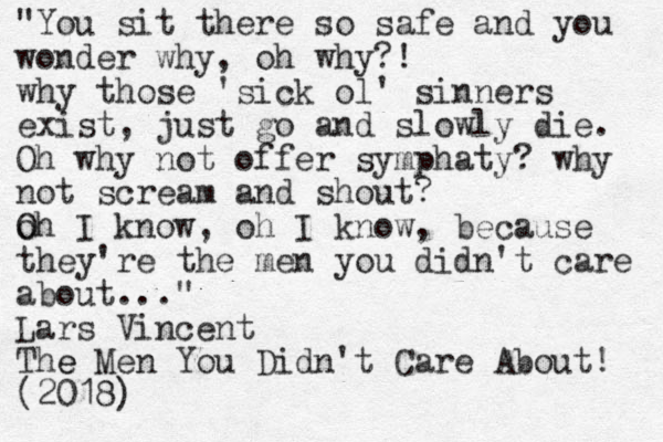 "You sit there so safe and you wonder why, oh why?! why those 'sick ol' sinners exist, just go and slowly die. Oh why not offer symphaty? why not scream and shout? o Oh I know, oh I know, because they're the men you didn't care about..." Lars Vincent The e Men You Didn't Care About! (2018)