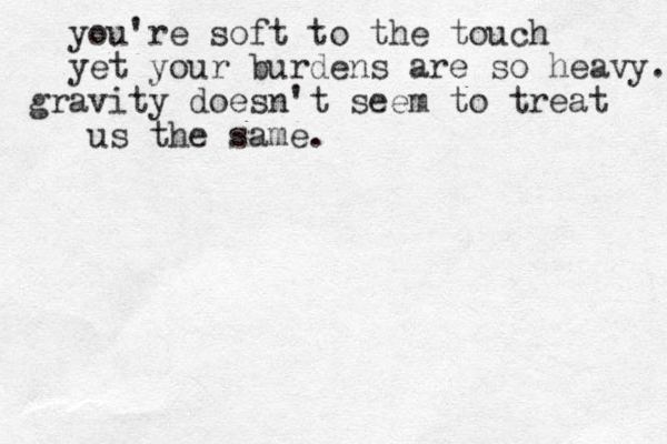 you're soft to the touch yet your burdens are so heavy. gravity doesn't seem to treat us the same. 