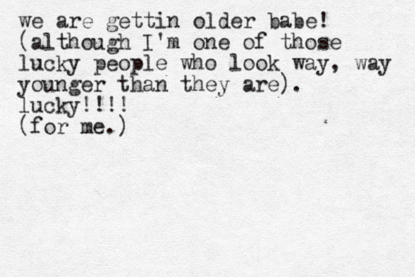 we are gettin older babe! (although I 'm one of those lucky people who look way, way younger than they are). lucky!!!! (for me.) 