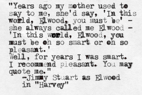 "Years ago my mother used to say to me, she'd say, 'In this world, Elwood, you must be' - she always called me Elwood - 'In this wro o o o or r rl ld, Elwood, you must be oh so smart or oh so pleasant.' Well, for years I was smart. I recommend pleasant. You may quote me." -Jimmy Stuart as Elwood in "Harvey" 