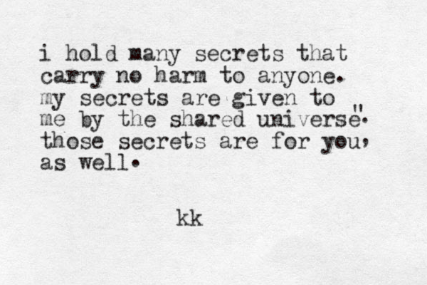 i hold many secrets that carry no harm to anyone my secrets are given to me by the shared universe those secrets are for you as well , . " . . kk