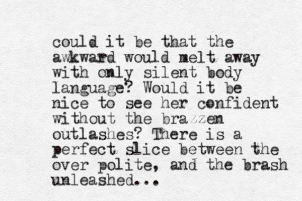 could it be that the awkward would melt away with only silent body language? Would it be nice to see her confident without the brazzen outlashes? There is a perfect slice between the over polite, and the brash unleashed... 