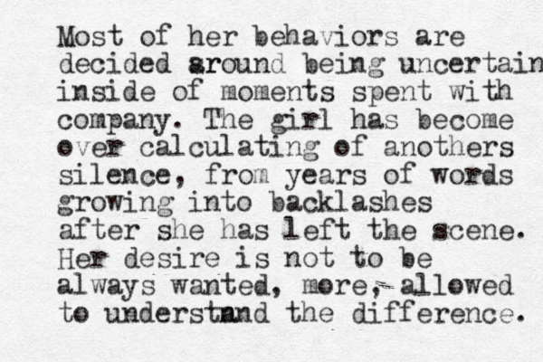 Most of her behaviors are decided sr around being uncertain inside of moments spent with company. The girl has become over calculating of anothers silence, from years of words growing into backlashes after she has left the scene. Her desire is not to be always wanted, more, allowed to understn and the difference. 