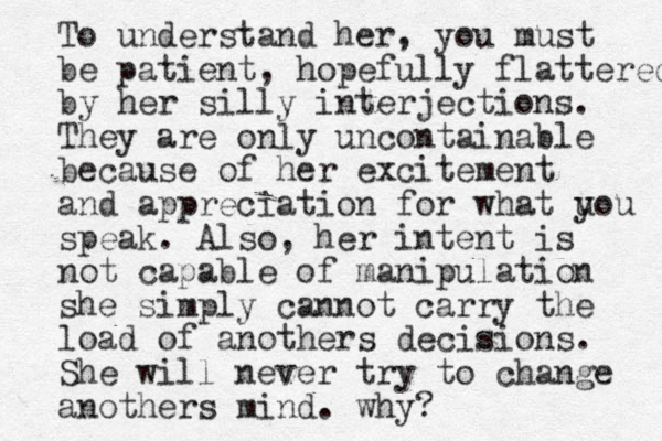 To understand her, you must be patient, hopefully flattered by her silly interjections. They are only uncontainable because of her excitement and appreciation for what u you speak. Also, her intent is not capable of manipulation she simply cannot carry the load of anothers decisions. She will never try to change anothers mind. why?