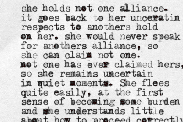 she holds not one alliance. it goes back to her unceratin respects to anothers hold on her. she would never speak for anothers alliance, so she can claim not one. not one has ever claimed hers, so she remains uncertain in w quiet moments. She flees quite easily, at the first sense of becoming some burden and she understands little about how to proceed correctly 