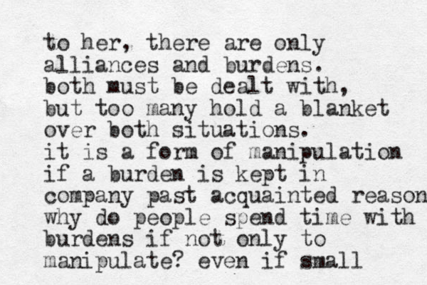 to her, there are only alliances and burdens. both must be dealt with, but too many hold a blanket over both situations. it is a form of manipulation if a burden is kept in company past acquainted reason why do people spend time with burdens if not only to manipulate? even if small 