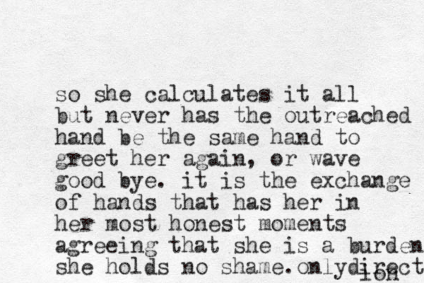 so she calculates it all but never has the outreached hand be the same hand to greet her again, or wave good bye. it is the exchange of hands that has her in her most honest moments agreeing that she is a burden she holds no shame. only directiob ion 