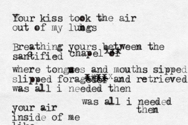 Yor xxxxx xxxx Your kiss took the air out of my lub ngs Breathing yours between the santified c chapel of xxx where tongs ues and mouths sipped slipped foraged and retrieved was all i needed then your air inside of me like was all i needed then 