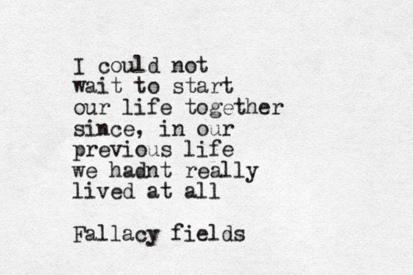 I could not wait to start our life together since, in our previous life we hadnt really lived at all Fallacy fields