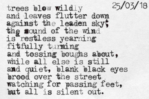 trees blow wildly and leaves flutter down against the leaden sky( the sound of the wind is restless yearning ; a fitfully turning and tossing boughs about, while all else is still and quiet, blank black eyes brood over the street watching for passing feet, but all is silent out. 8 1 / 3 0 / 5 2 