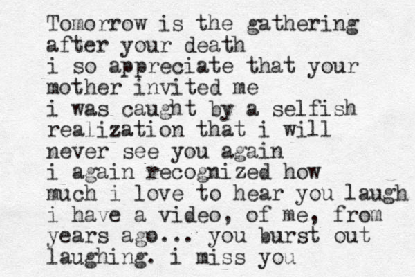 Tomorrow is the gathering after your death i so appreciate that your mother invited me i was caught by a selfish realization that i will never see you again i again recognized how much i love to hear you laugh i have a video, of me, from years ago... you burst out laughing. i miss you