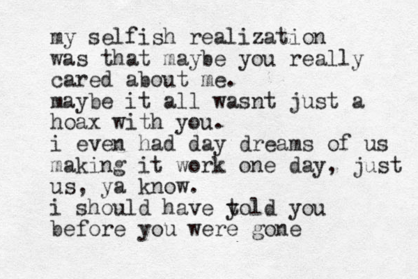 my selfish realization was that maybe you really cared about me. maybe it all wasnt just a hoax with you. i even had day dreams of us making it work one day, just us, ya know. i should have y told you before you were gone
