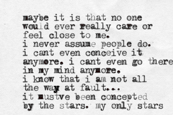 maybe it is that no one would ever really care or feel close to me. i never assume people do. i cant even conceive it anymore. i cant even go there in my mind anymore. i know that i am not all the wau y y at fault... it mustve been concepted by the stars. my only stars 