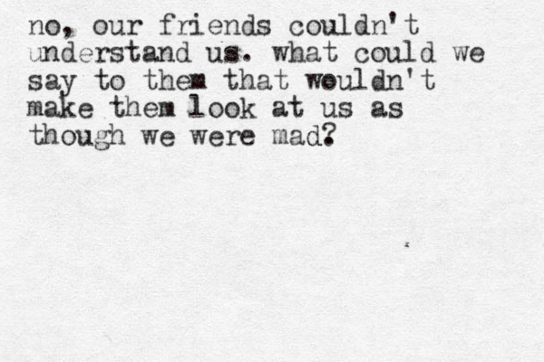no, our friends couldn't understand us. what could we say to them that wouldn't make them look at us as though we were mad. d ?