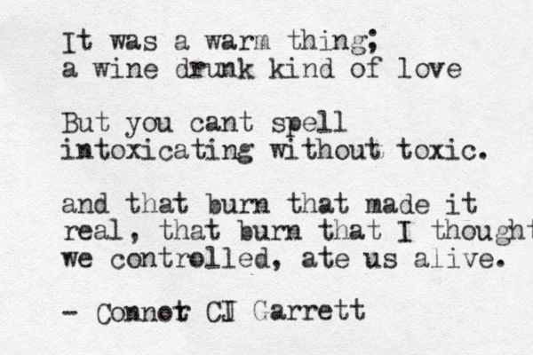 It was a warm thing; a wine drunk kind of love But you cant spell intoxicating without toxic. and that burn that made it real, that burn that I thought we controlled, ate us alive. - Connot r CI J Garrett