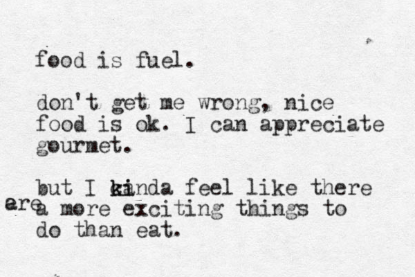 food is fuel. don't get me wrong, nice food is ok. I can appreciate gourmet. but I ca kinda ki feel like there a more exciting things to do than eat. e are 