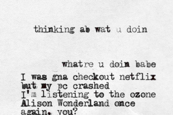 whatre u doin babe I waa s gna checkout netflix but my pc crashed I'm listening to the ozone z Alison Wonderland once again, you? thinking ab wat u doin 