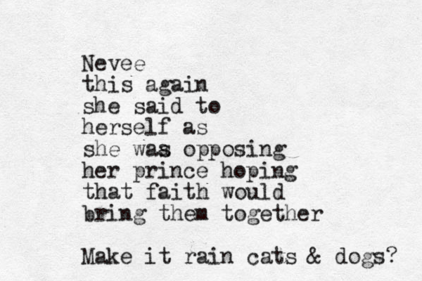 Nevee this again she said to herself as she waa s opposing her prince hoping that faith would bring them together Make it rain cats & dogs? 