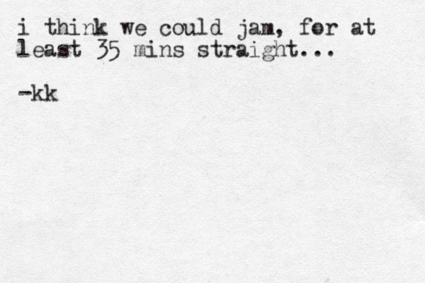 i think we could jam, for at least 35 mins straight... -kk