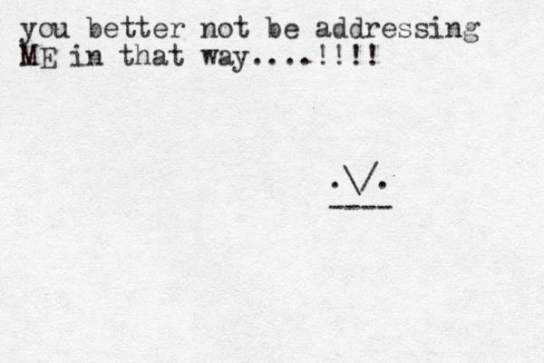 you better not be addressing ME in that way....!!!! .\/. ---- 
