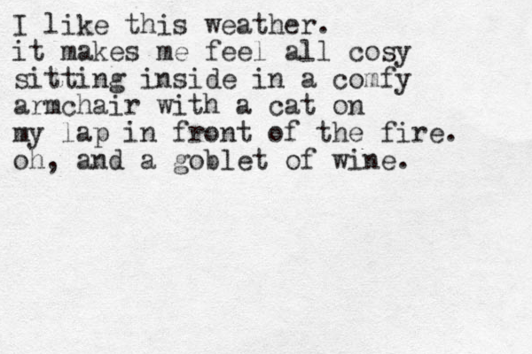 I like this weather. it makes me feel all cosy sitting inside in a comfy armchair with a cat on my lap in front of the fire. oh, and a goblet of wine.