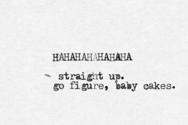 HAHAHAHAHAHAHA straight up. go figure , baby cakes. 