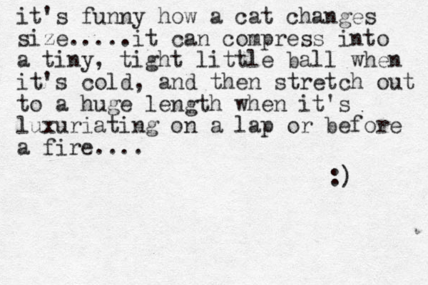 it's funny how a cat changes size.....it can compress into a tiny, tight little ball when it's cold, and then stretch out to a huge length when it's luxuriating on a lap or before a fire.... :) 