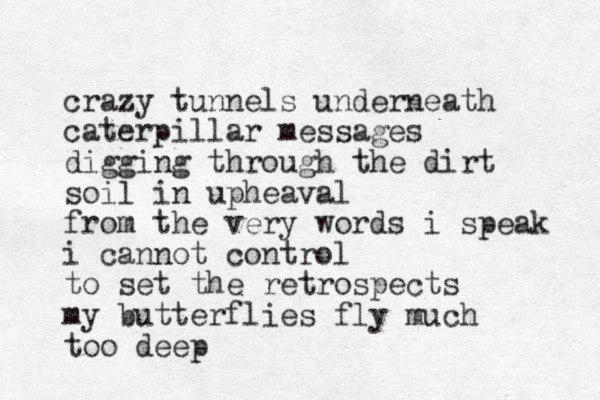 crazy tunnels underneath caterpillar messages digging through the dirt soil in upheaval from the very words i speak i cannot control to set the retrospects my butterflies fly much too deep