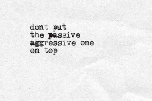 dont put the passive aggressive one on top