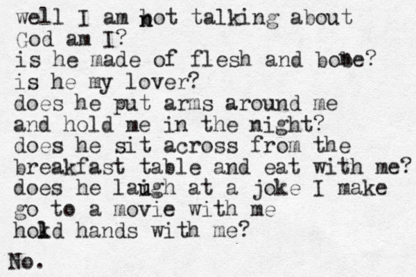 well I am bot talking about God am I? is he made of flesh and bobe? n is he my lover? does he put arms around me and hold me in the night? does he sit across from the breakfast table and eat with me? does he laigh u u at a joke I make go to a movie with me hokd l l hands with me? n n No. 