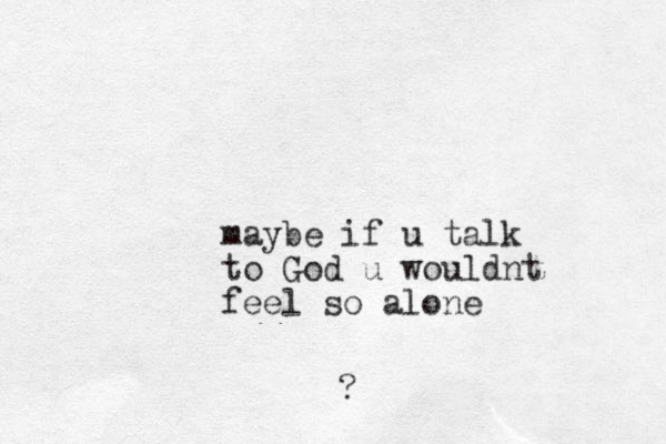 maybe if u talk to God u wouldnt feel so alone ? 