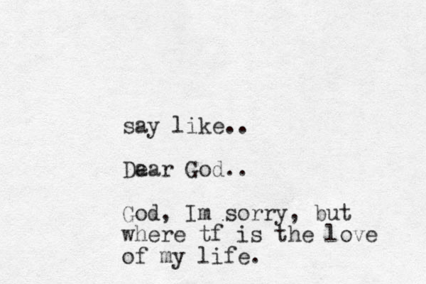 say like.. Da ear God.. God, Im sorry, but where tf is the love of my life. 