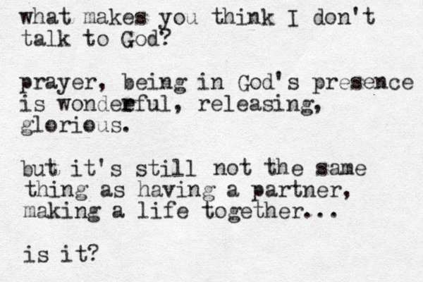 what makes you think I don't talk to God? prayer, being in God's presence is wondee r rful, releasing, glorious. but it's still not the same thing as having a partner, making a life together... is it? 
