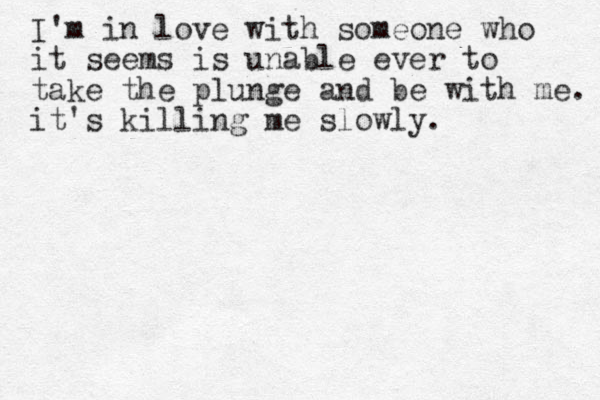 I'm in love with someone who it seems is unable ever to take the plunge and be with me. it's killing me slowly.