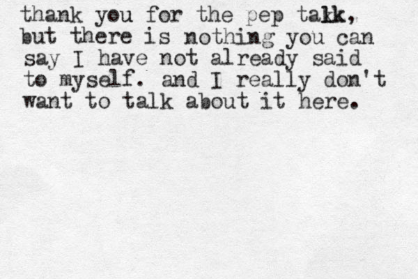 thank you u for the pep tak lk lk, but there is nothing you can say I have not already said to myself. and I really don't want to talk about it here. 