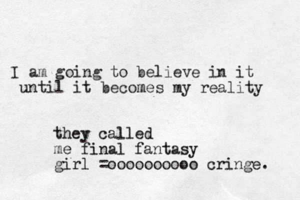 I am going to believe in it until it becomes m my reality they called me final fantasy girl =oooooooooo cringe. 
