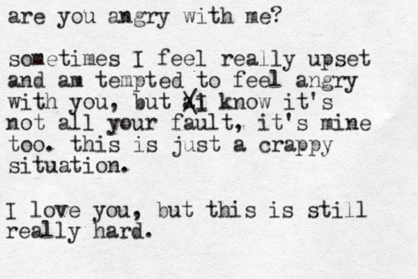 are you angry with me? sometimes I feel really upset and am tempted to feel angry with you, but ai know it's not all your fault, it's mine too. this is just a crappy situation. / \I I love you, but this is still really hard. 