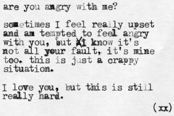 are you angry with me? sometimes I feel really upset and am tempted to feel angry with you, but ai know it's not all your fault, it's mine too. this is just a crappy situation. / \I I love you, but this is still really hard. xx) ( 
