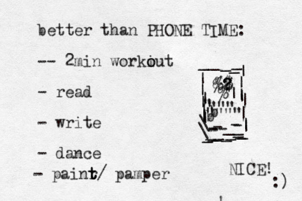 better than PHONE TIME: -- 2 min workiut o o - read - write - dance - painr t t t/ pamper &$ ? ? ? $ % %| | ||||||||||||\_----___--________\|||_____ " "" " """" ! b b NICE! :) 