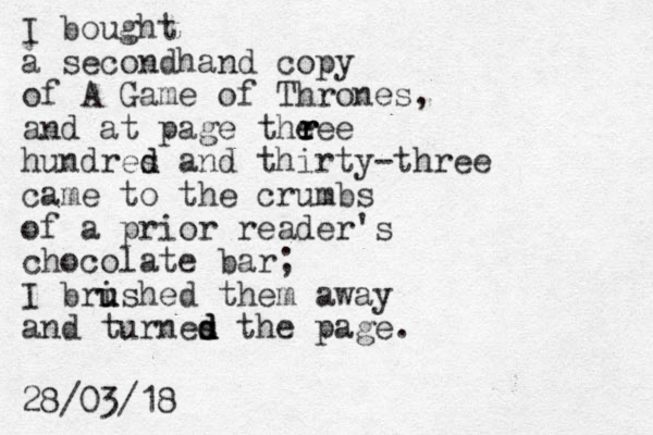 I bought a secondhand copy of A Game of Thrones, and at page theee hundres d d and thirty-three came to the crumbs of a prior reader's chocolate bar; I bri u ushed them away and turnes the page. d d d r r r 28/03/18