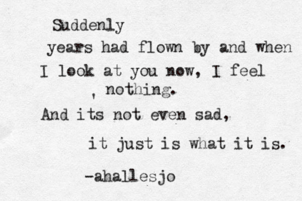 Suddenly years had flown by and when I look at you now, I feel nothing. And its not even sad, it just is what it is. -ahallesjo ' 