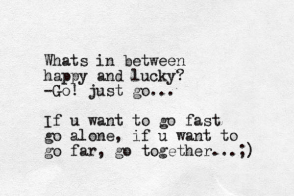 Whats in between happy and lucky? -Go! just go... If u want to go fast go alone, if u want to go far, go together...;) 