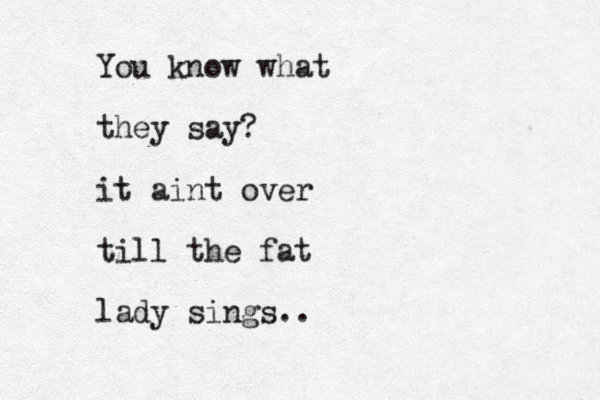 You know what they say? it aint over till the fat lady sings..