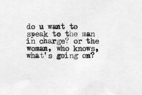 do u want to speak to the man in charge? or the woman, who knows, what's going on?