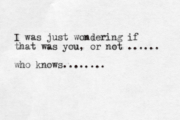 I was just wondering if that was you, or not ...... who knows........