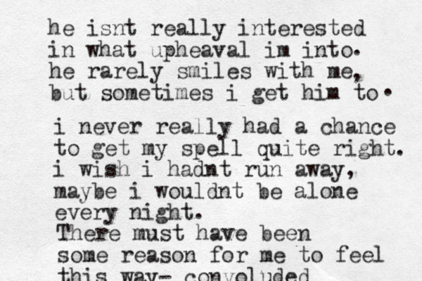 he isnt really interested in what upheaval im into he rarely smiles with me but sometimes i get him to . . , i never really had a chance to get my spell quite right. i wish i hadnt run away, maybe i wouldnt be alone every night. There must have been some reason for me to feel this way- convoluded